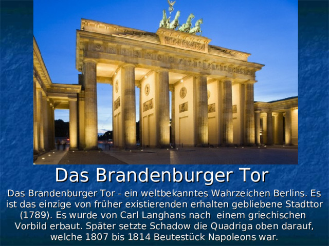 Das Brandenburger Tor Das Brandenburger Tor - ein weltbekanntes Wahrzeichen Berlins. Es ist das einzige von früher existierenden erhalten gebliebene Stadttor (1789). Es wurde von Carl Langhans nach einem griechischen Vorbild erbaut. Später setzte Schadow die Quadriga oben darauf, welche 1807 bis 1814 Beutestück Napoleons war. 