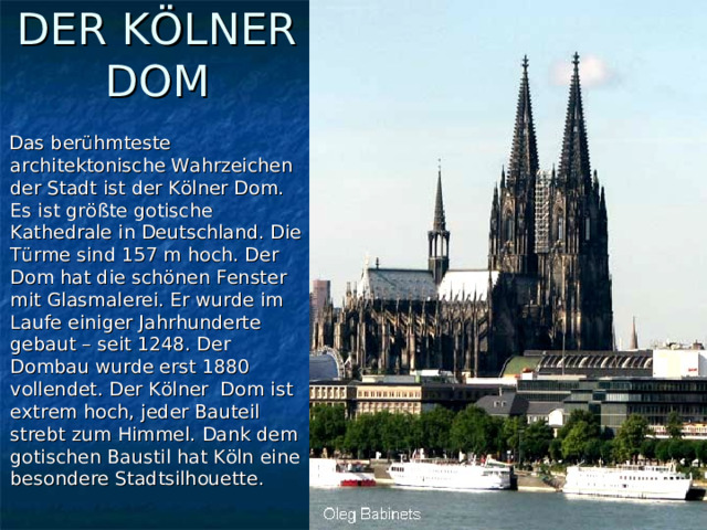 DER KÖLNER DOM  Das berühmteste architektonische Wahrzeichen der Stadt ist der Kölner Dom. Es ist größte gotische Kathedrale in Deutschland. Die Türme sind 157 m hoch. Der Dom hat die schönen Fenster mit Glasmalerei. Er wurde im Laufe einiger Jahrhunderte gebaut – seit 1248. Der Dombau wurde erst 1880 vollendet. Der Kölner Dom ist extrem hoch, jeder Bauteil strebt zum Himmel. Dank dem gotischen Baustil hat Köln eine besondere Stadtsilhouette. 