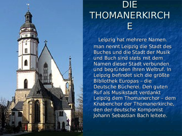 DIE THOMANERKIRCHE    Leipzig hat mehrere Namen. man nennt Leipzig die Stadt des Buches und die Stadt der Musik und Buch sind stets mit dem Namen dieser Stadt verbunden und begründen ihren Weltruf. In Leipzig befindet sich die größte Bibliothek Europas – die Deutsche Bücherei. Den guten Ruf als Musikstadt verdankt Leipzig dem Thomanerchor – dem Knabenchor der Thomanerkirche, den der deutsche Komponist Johann Sebastian Bach leitete. 