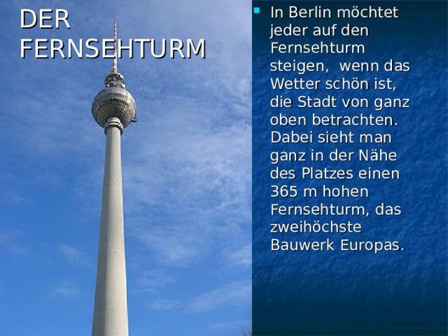 In Berlin möchtet jeder auf den Fernsehturm steigen, wenn das Wetter schön ist, die Stadt von ganz oben betrachten. Dabei sieht man ganz in der Nähe des Platzes einen 365 m hohen Fernsehturm, das zweihöchste Bauwerk Europas.  DER  FERNSEHTURM 