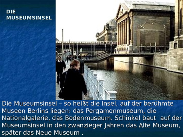 DIE MUSEUMSINSEL   Die Museumsinsel – so heißt die Insel, auf der berühmte Museen Berlins liegen: das Pergamonmuseum, die Nationalgalerie, das Bodenmuseum. Schinkel baut auf der Museumsinsel in den zwanzieger Jahren das Alte Museum, später das Neue Museum . 