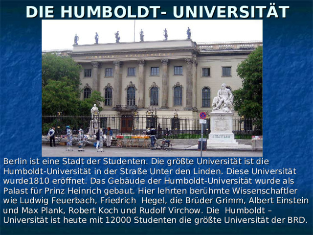 DIE HUMBOLDT- UNIVERSITÄT Berlin ist eine Stadt der Studenten. Die größte Universität ist die Humboldt-Universität in der Straße Unter den Linden. Diese Universität wurde1810 eröffnet. Das Gebäude der Humboldt-Universität wurde als Palast für Prinz Heinrich gebaut. Hier lehrten berühmte Wissenschaftler wie Ludwig Feuerbach, Friedrich Hegel, die Brüder Grimm, Albert Einstein und Max Plank, Robert Koch und Rudolf Virchow. Die Humboldt – Universität ist heute mit 12000 Studenten die größte Universität der BRD. 