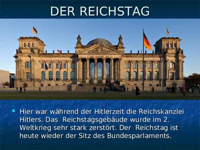 DER REICHSTAG   Hier war während der Hitlerzeit die Reichskanzlei Hitlers. Das Reichstagsgebäude wurde im 2. Weltkrieg sehr stark zerstört. Der Reichstag ist heute wieder der Sitz des Bundesparlaments. 