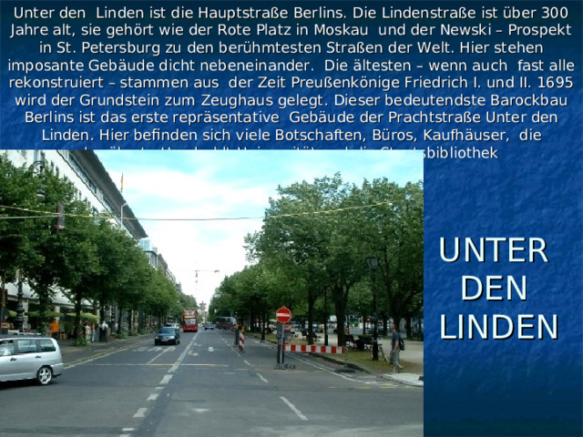 Unter den Linden ist die Hauptstraße Berlins. Die Lindenstraße ist über 300 Jahre alt, sie gehört wie der Rote Platz in Moskau und der Newski – Prospekt in St. Petersburg zu den berühmtesten Straßen der Welt. Hier stehen imposante Gebäude dicht nebeneinander. Die ältesten – wenn auch fast alle rekonstruiert – stammen aus der Zeit Preußenkönige Friedrich I. und II. 1695 wird der Grundstein zum Zeughaus gelegt . Dieser bedeutendste Barockbau Berlins ist das erste repräsentative Gebäude der Prachtstraße Unter den Linden. Hier befinden sich viele Botschaften, Büros, Kaufhäuser, die berühmte Humboldt-Universität und die Staatsbibliothek UNTER  DEN  LINDEN 