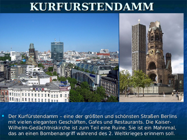 KURFURSTENDAMM  Der Kurfürstendamm – eine der größten und schönsten Straßen Berlins mit vielen eleganten Geschäften, Gafes und Restaurants. Die Kaiser-Wilhelm-Gedächtniskirche ist zum Teil eine Ruine. Sie ist ein Mahnmal, das an einen Bombenangriff während des 2. Weltkrieges erinnern soll. 