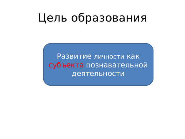 Цель образования Развитие личности как субъекта познавательной деятельности 