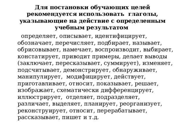 Для постановки обучающих целей рекомендуется использовать глаголы, указывающие на действие с определенным учебным результатом   определяет, описывает, идентифицирует, обозначает, перечисляет, подбирает, называет, обрисовывает, намечает, воспроизводит, выбирает, констатирует, приводит примеры, делает выводы (заключает, пересказывает, суммирует), изменяет, подсчитывает, демонстрирует, обнаруживает, манипулирует, модифицирует, действует, приготавливает, относит, показывает, решает, изображает, схематически дифференцирует, иллюстрирует, отделяет, подразделяет, различает, выделяет, планирует, реорганизует, реконструирует, относит, перерабатывает, рассказывает, пишет и т.д. 