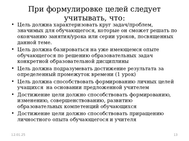 При формулировке целей следует учитывать, что: Цель должна характеризовать круг задач/проблем, значимых для обучающегося, которые он сможет решать по окончанию занятия/урока или серии уроков, посвященных данной теме. Цель должна базироваться на уже имеющемся опыте обучающегося по решению образовательных задач конкретной образовательной дисциплины Цель должна подразумевать достижение результата за определенный промежуток времени (1 урок) Цель должна способствовать формированию личных целей учащихся на основании предложенной учителем Достижение цели должно способствовать формированию, изменению, совершенствованию, развитию образовательных компетенций обучающихся Достижение цели должно способствовать приращению личностного опыта обучающегося и учителя  12.01.25  