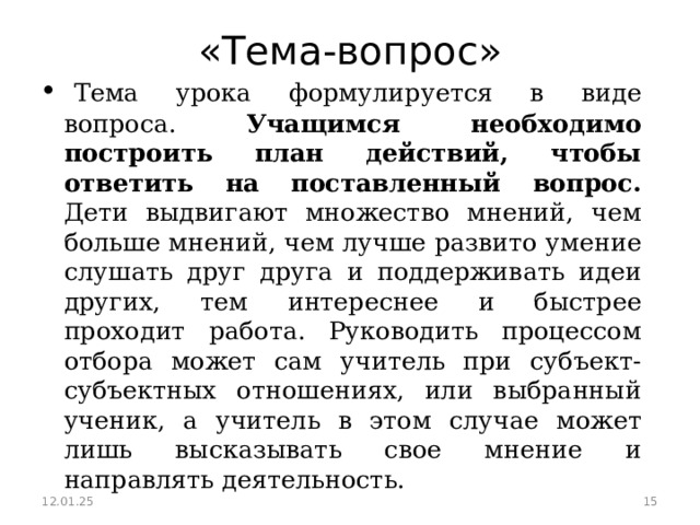 «Тема-вопрос»   Тема урока формулируется в виде вопроса. Учащимся необходимо построить план действий, чтобы ответить на поставленный вопрос. Дети выдвигают множество мнений, чем больше мнений, чем лучше развито умение слушать друг друга и поддерживать идеи других, тем интереснее и быстрее проходит работа. Руководить процессом отбора может сам учитель при субъект-субъектных отношениях, или выбранный ученик, а учитель в этом случае может лишь высказывать свое мнение и направлять деятельность.  12.01.25  