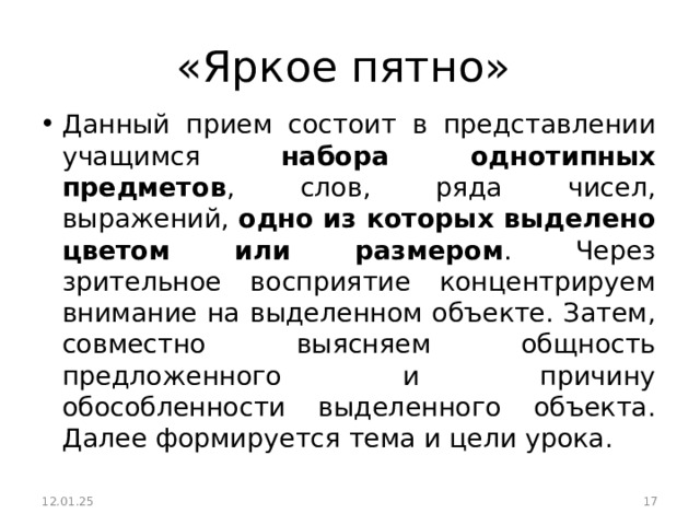 «Яркое пятно» Данный прием состоит в представлении учащимся набора однотипных предметов , слов, ряда чисел, выражений, одно из которых выделено цветом или размером . Через зрительное восприятие концентрируем внимание на выделенном объекте. Затем, совместно выясняем общность предложенного и причину обособленности выделенного объекта. Далее формируется тема и цели урока.  12.01.25  