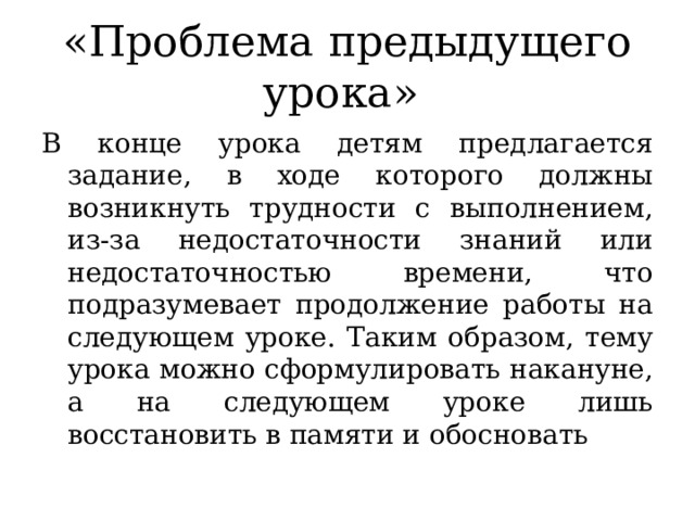«Проблема предыдущего урока»  В конце урока детям предлагается задание, в ходе которого должны возникнуть трудности с выполнением, из-за недостаточности знаний или недостаточностью времени, что подразумевает продолжение работы на следующем уроке. Таким образом, тему урока можно сформулировать накануне, а на следующем уроке лишь восстановить в памяти и обосновать 