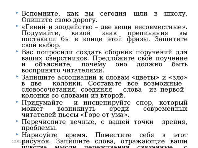 Вспомните, как вы сегодня шли в школу. Опишите свою дорогу. «Гений и злодейство – две вещи несовместные». Подумайте, какой знак препинания вы поставили бы в конце этой фразы. Защитите свой выбор. Вас попросили создать сборник поручений для ваших сверстников. Предложите свое поучение и объясните, почему оно должно быть воспринято читателями. Запишите ассоциации к словам «цветы» и «зло» в две колонки. Составьте все возможные словосочетания, соединяя слова из первой колонки со словами из второй. Придумайте и инсценируйте спор, который может возникнуть среди современных читателей пьесы «Горе от ума». Перечислите вечные, с вашей точки зрения, проблемы. Нарисуйте время. Поместите себя в этот рисунок. Запишите слова, отражающие ваши чувства, мысли, переживания, связанные с присутствием в созданном вами мире. 12.01.25  