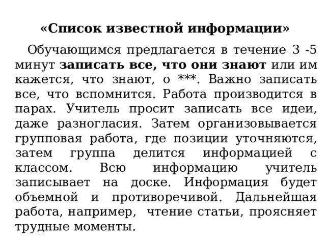  «Список известной информации» Обучающимся предлагается в течение 3 -5 минут записать все, что они знают или им кажется, что знают, о ***. Важно записать все, что вспомнится. Работа производится в парах. Учитель просит записать все идеи, даже разногласия. Затем организовывается групповая работа, где позиции уточняются, затем группа делится информацией с классом. Всю информацию учитель записывает на доске. Информация будет объемной и противоречивой. Дальнейшая работа, например, чтение статьи, проясняет трудные моменты. 