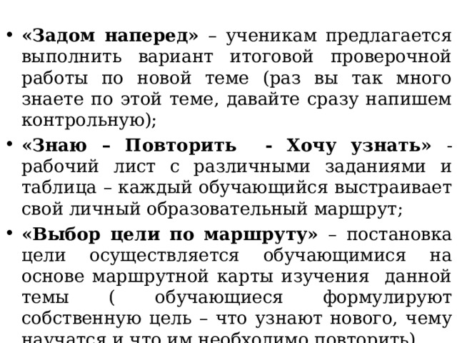 «Задом наперед» – ученикам предлагается выполнить вариант итоговой проверочной работы по новой теме (раз вы так много знаете по этой теме, давайте сразу напишем контрольную); «Знаю – Повторить - Хочу узнать» - рабочий лист с различными заданиями и таблица – каждый обучающийся выстраивает свой личный образовательный маршрут; «Выбор цели по маршруту» – постановка цели осуществляется обучающимися на основе маршрутной карты изучения данной темы ( обучающиеся формулируют собственную цель – что узнают нового, чему научатся и что им необходимо повторить). 