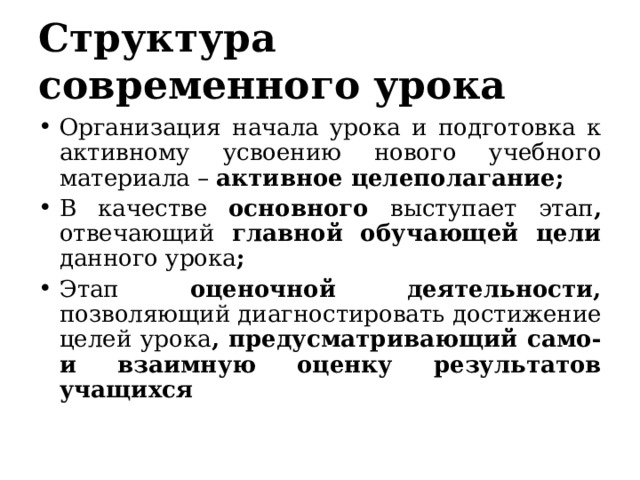 Структура современного урока Организация начала урока и подготовка к активному усвоению нового учебного материала – активное целеполагание; В качестве основного выступает этап , отвечающий главной обучающей цели данного урока ; Этап оценочной деятельности, позволяющий диагностировать достижение целей урока , предусматривающий само- и взаимную оценку результатов учащихся 