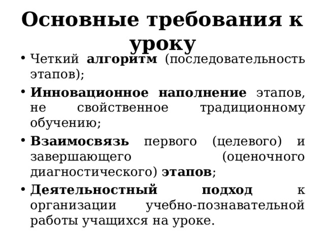 Основные требования к уроку Четкий алгоритм (последовательность этапов); Инновационное наполнение этапов, не свойственное традиционному обучению; Взаимосвязь первого (целевого) и завершающего (оценочного диагностического) этапов ; Деятельностный подход к организации учебно-познавательной работы учащихся на уроке. 