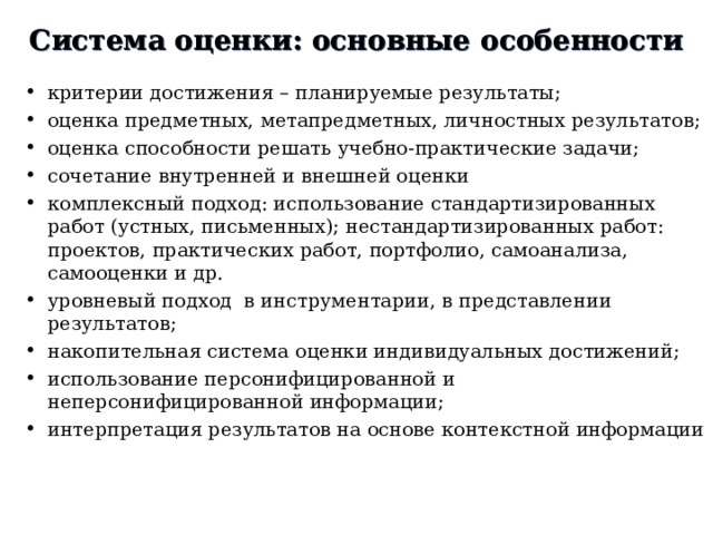 C истема оценки: основные особенности критерии достижения – планируемые результаты; оценка предметных, метапредметных, личностных результатов; оценка способности решать учебно-практические задачи; сочетание внутренней и внешней оценки комплексный подход: использование стандартизированных работ (устных, письменных); нестандартизированных работ: проектов, практических работ, портфолио, самоанализа, самооценки и др. уровневый подход в инструментарии, в представлении результатов; накопительная система оценки индивидуальных достижений; использование персонифицированной и неперсонифицированной информации; интерпретация результатов на основе контекстной информации  