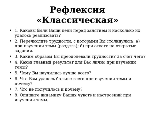 Рефлексия «Классическая» 1. Каковы были Ваши цели перед занятием и насколько их удалось реализовать? 2. Перечислите трудности, с которыми Вы столкнулись: а) при изучении темы (раздела); б) при ответе на открытые задания. 3. Каким образом Вы преодолевали трудности? За счет чего? 4. Каков главный результат для Вас лично при изучении темы? 5. Чему Вы научились лучше всего? 6. Что Вам удалось больше всего при изучении темы и почему? 7. Что не получилось и почему? 8. Опишите динамику Ваших чувств и настроений при изучении темы.  