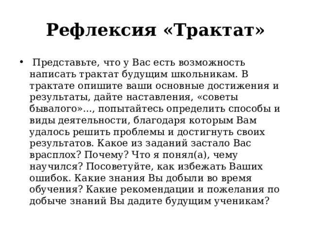 Рефлексия «Трактат»   Представьте, что у Вас есть возможность написать трактат будущим школьникам. В трактате опишите ваши основные достижения и результаты, дайте наставления, «советы бывалого»..., попытайтесь определить способы и виды деятельности, благодаря которым Вам удалось решить проблемы и достигнуть своих результатов. Какое из заданий застало Вас врасплох? Почему? Что я понял(а), чему научился? Посоветуйте, как избежать Ваших ошибок. Какие знания Вы добыли во время обучения? Какие рекомендации и пожелания по добыче знаний Вы дадите будущим ученикам?  