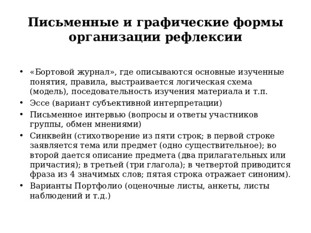 Письменные и графические формы организации рефлексии «Бортовой журнал», где описываются основные изученные понятия, правила, выстраивается логическая схема (модель), поседовательность изучения материала и т.п. Эссе (вариант субъективной интерпретации) Письменное интервью (вопросы и ответы участников группы, обмен мнениями) Синквейн (стихотворение из пяти строк; в первой строке заявляется тема или предмет (одно существительное); во второй дается описание предмета (два прилагательных или причастия); в третьей (три глагола); в четвертой приводится фраза из 4 значимых слов; пятая строка отражает синоним). Варианты Портфолио (оценочные листы, анкеты, листы наблюдений и т.д.)  