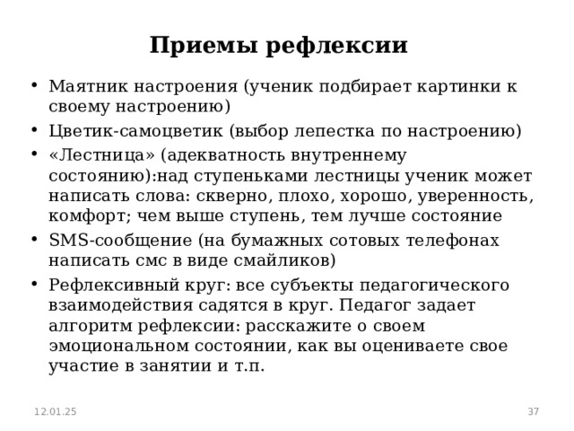 Приемы рефлексии Маятник настроения (ученик подбирает картинки к своему настроению) Цветик-самоцветик (выбор лепестка по настроению) «Лестница» (адекватность внутреннему состоянию):над ступеньками лестницы ученик может написать слова: скверно, плохо, хорошо, уверенность, комфорт; чем выше ступень, тем лучше состояние SMS -сообщение (на бумажных сотовых телефонах написать смс в виде смайликов) Рефлексивный круг: все субъекты педагогического взаимодействия садятся в круг. Педагог задает алгоритм рефлексии: расскажите о своем эмоциональном состоянии, как вы оцениваете свое участие в занятии и т.п.  12.01.25  