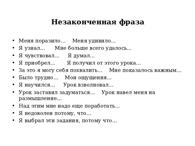Незаконченная фраза  Меня поразило… Меня удивило… Я узнал… Мне больше всего удалось… Я чувствовал… Я думал… Я приобрел… Я получил от этого урока… За это я могу себя похвалить… Мне показалось важным… Было трудно… Мои ощущения… Я научился… Урок взволновал… Урок заставил задуматься… Урок навел меня на размышление… Над этим мне надо еще поработать… Я недоволен потому, что… Я выбрал эти задания, потому что…   