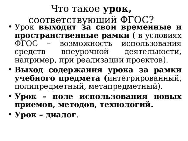 Что такое урок, соответствующий ФГОС? Урок выходит за свои временные и пространственные рамки ( в условиях ФГОС – возможность использования средств внеурочной деятельности, например, при реализации проектов). Выход содержания урока за рамки учебного предмета ( интегрированный, полипредметный, метапредметный). Урок – поле использования новых приемов, методов, технологий. Урок – диалог .  