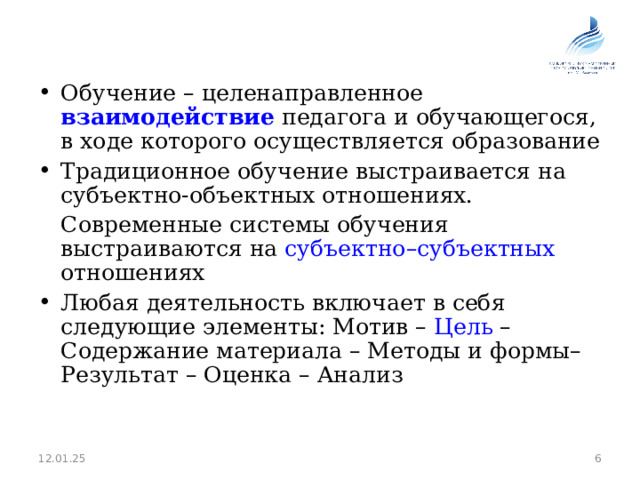 Обучение – целенаправленное взаимодействие педагога и обучающегося, в ходе которого осуществляется образование Традиционное обучение выстраивается на субъектно-объектных отношениях.  Современные системы обучения выстраиваются на субъектно–субъектных отношениях Любая деятельность включает в себя следующие элементы: Мотив – Цель – Содержание материала – Методы и формы– Результат – Оценка – Анализ  12.01.25 5 