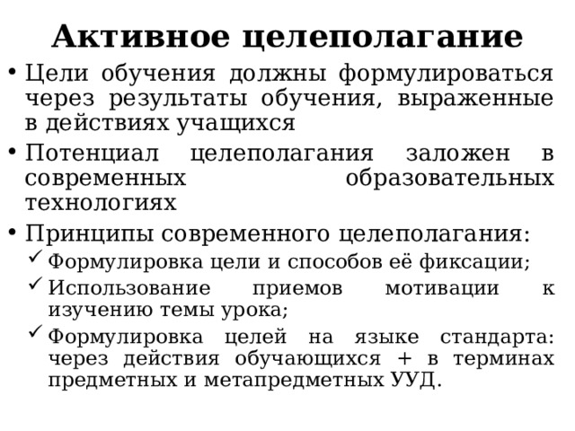 Активное целеполагание   Цели обучения должны формулироваться через результаты обучения, выраженные в действиях учащихся Потенциал целеполагания заложен в современных образовательных технологиях Принципы современного целеполагания: Формулировка цели и способов её фиксации; Использование приемов мотивации к изучению темы урока; Формулировка целей на языке стандарта: через действия обучающихся + в терминах предметных и метапредметных УУД. Формулировка цели и способов её фиксации; Использование приемов мотивации к изучению темы урока; Формулировка целей на языке стандарта: через действия обучающихся + в терминах предметных и метапредметных УУД. 