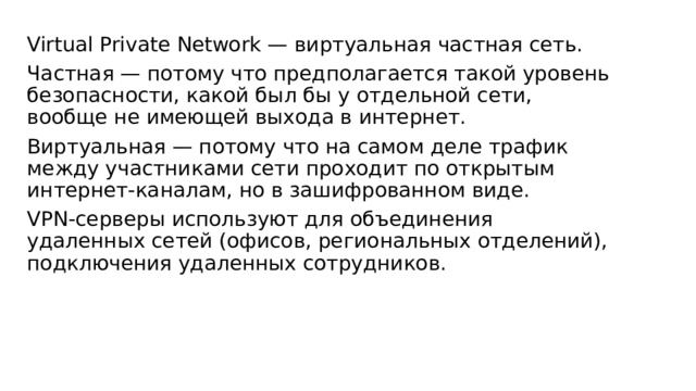 Virtual Private Network — виртуальная частная сеть. Частная — потому что предполагается такой уровень безопасности, какой был бы у отдельной сети, вообще не имеющей выхода в интернет. Виртуальная — потому что на самом деле трафик между участниками сети проходит по открытым интернет-каналам, но в зашифрованном виде. VPN-серверы используют для объединения удаленных сетей (офисов, региональных отделений), подключения удаленных сотрудников. 