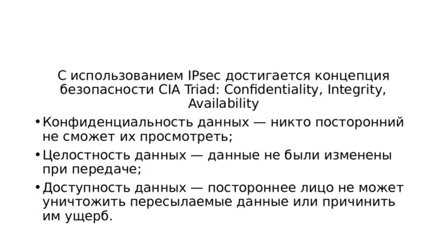 С использованием IPsec достигается концепция безопасности CIA Triad: Confidentiality, Integrity, Availability Конфиденциальность данных — никто посторонний не сможет их просмотреть; Целостность данных — данные не были изменены при передаче; Доступность данных — постороннее лицо не может уничтожить пересылаемые данные или причинить им ущерб. 