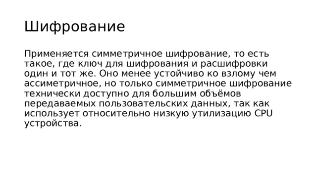 Шифрование Применяется симметричное шифрование, то есть такое, где ключ для шифрования и расшифровки один и тот же. Оно менее устойчиво ко взлому чем ассиметричное, но только симметричное шифрование технически доступно для большим объёмов передаваемых пользовательских данных, так как использует относительно низкую утилизацию CPU устройства. 