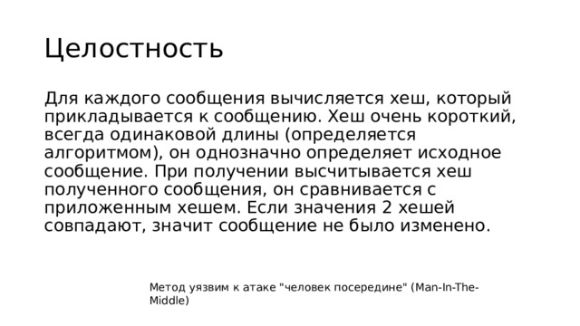 Целостность Для каждого сообщения вычисляется хеш, который прикладывается к сообщению. Хеш очень короткий, всегда одинаковой длины (определяется алгоритмом), он однозначно определяет исходное сообщение. При получении высчитывается хеш полученного сообщения, он сравнивается с приложенным хешем. Если значения 2 хешей совпадают, значит сообщение не было изменено. Метод уязвим к атаке 