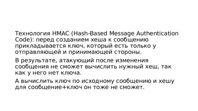 Технология HMAC (Hash-Based Message Authentication Code): перед созданием хеша к сообщению прикладывается ключ, который есть только у отправляющей и принимающей стороны. В результате, атакующий после изменения сообщения не сможет вычислить нужный хеш, так как у него нет ключа. А вычислить ключ по исходному сообщению и хешу для сообщение+ключ он тоже не сможет. 