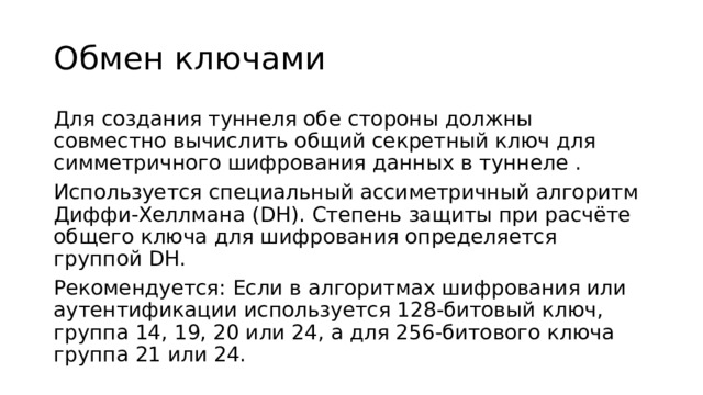 Обмен ключами Для создания туннеля обе стороны должны совместно вычислить общий секретный ключ для симметричного шифрования данных в туннеле . Используется специальный ассиметричный алгоритм Диффи-Хеллмана (DH). Степень защиты при расчёте общего ключа для шифрования определяется группой DH. Рекомендуется: Если в алгоритмах шифрования или аутентификации используется 128-битовый ключ, группа 14, 19, 20 или 24, а для 256-битового ключа группа 21 или 24. 