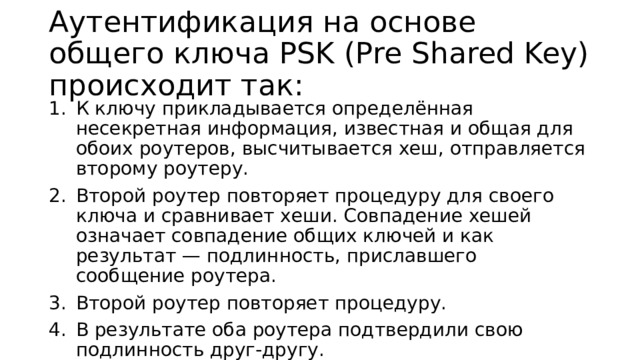 Аутентификация на основе общего ключа PSK (Pre Shared Key) происходит так: К ключу прикладывается определённая несекретная информация, известная и общая для обоих роутеров, высчитывается хеш, отправляется второму роутеру. Второй роутер повторяет процедуру для своего ключа и сравнивает хеши. Совпадение хешей означает совпадение общих ключей и как результат — подлинность, приславшего сообщение роутера. Второй роутер повторяет процедуру. В результате оба роутера подтвердили свою подлинность друг-другу. 