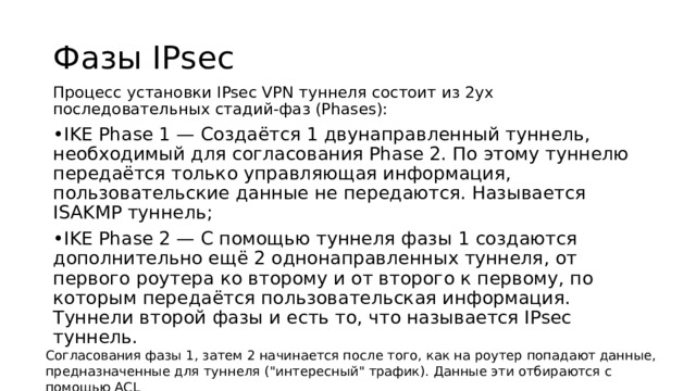 Фазы IPsec Процесс установки IPsec VPN туннеля состоит из 2ух последовательных стадий-фаз (Phases): • IKE Phase 1 — Создаётся 1 двунаправленный туннель, необходимый для согласования Phase 2. По этому туннелю передаётся только управляющая информация, пользовательские данные не передаются. Называется ISAKMP туннель; • IKE Phase 2 — С помощью туннеля фазы 1 создаются дополнительно ещё 2 однонаправленных туннеля, от первого роутера ко второму и от второго к первому, по которым передаётся пользовательская информация. Туннели второй фазы и есть то, что называется IPsec туннель. Согласования фазы 1, затем 2 начинается после того, как на роутер попадают данные, предназначенные для туннеля (