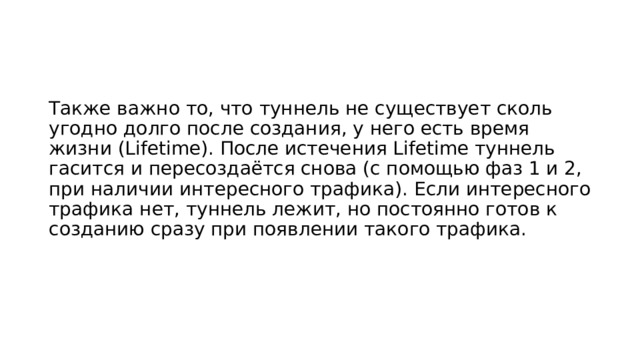 Также важно то, что туннель не существует сколь угодно долго после создания, у него есть время жизни (Lifetime). После истечения Lifetime туннель гасится и пересоздаётся снова (с помощью фаз 1 и 2, при наличии интересного трафика). Если интересного трафика нет, туннель лежит, но постоянно готов к созданию сразу при появлении такого трафика. 