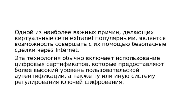 Одной из наиболее важных причин, делающих виртуальные сети extranet популярными, является возможность совершать с их помощью безопасные сделки через Internet. Эта технология обычно включает использование цифровых сертификатов, которые предоставляют более высокий уровень пользовательской аутентификации, а также ту или иную систему регулирования ключей шифрования. 