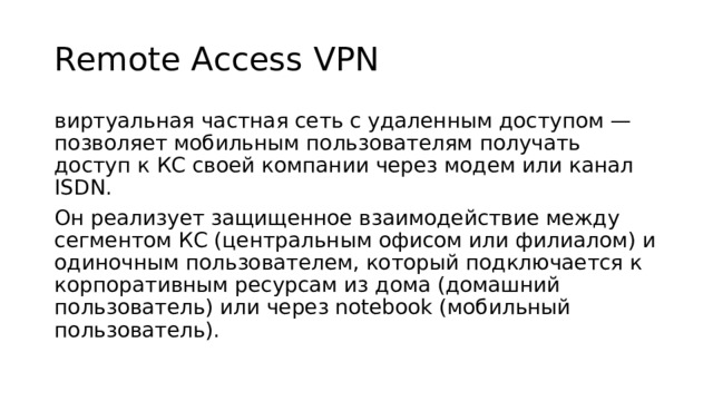Remote Access VPN виртуальная частная сеть с удаленным доступом — позволяет мобильным пользователям получать доступ к КС своей компании через модем или канал ISDN. Он реализует защищенное взаимодействие между сегментом КС (центральным офисом или филиалом) и одиночным пользователем, который подключается к корпоративным ресурсам из дома (домашний пользователь) или через notebook (мобильный пользователь). 
