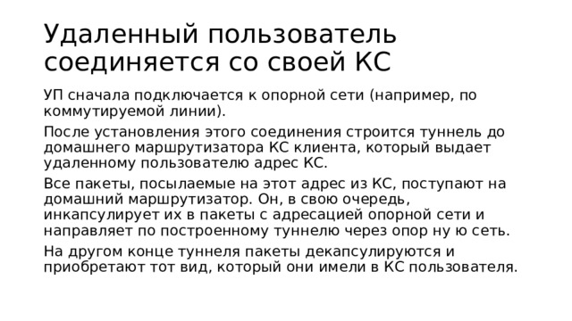 Удаленный пользователь соединяется со своей КС УП сначала подключается к опорной сети (например, по коммутируемой линии). После установления этого соединения строится туннель до домашнего маршрутизатора КС клиента, который выдает удаленному пользователю адрес КС. Все пакеты, посылаемые на этот адрес из КС, поступают на домашний маршрутизатор. Он, в свою очередь, инкапсулирует их в пакеты с адресацией опорной сети и направляет по построенному туннелю через опор ну ю сеть. На другом конце туннеля пакеты декапсулируются и приобретают тот вид, который они имели в КС пользователя. 