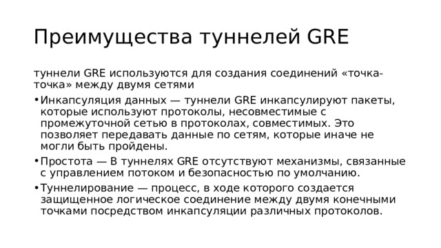 Преимущества туннелей GRE туннели GRE используются для создания соединений «точка-точка» между двумя сетями Инкапсуляция данных — туннели GRE инкапсулируют пакеты, которые используют протоколы, несовместимые с промежуточной сетью в протоколах, совместимых. Это позволяет передавать данные по сетям, которые иначе не могли быть пройдены. Простота — В туннелях GRE отсутствуют механизмы, связанные с управлением потоком и безопасностью по умолчанию. Туннелирование — процесс, в ходе которого создается защищенное логическое соединение между двумя конечными точками посредством инкапсуляции различных протоколов. 