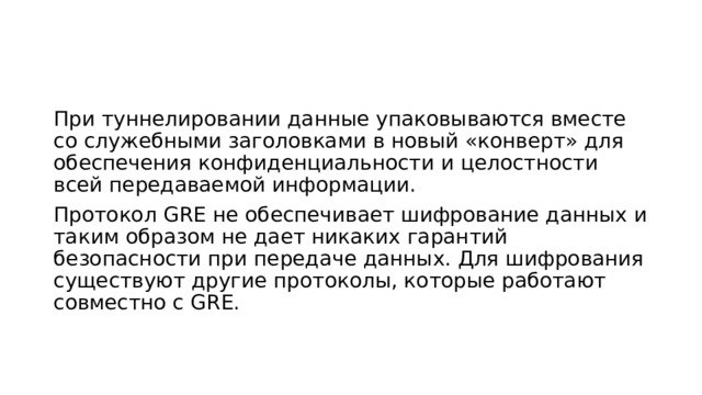 При туннелировании данные упаковываются вместе со служебными заголовками в новый «конверт» для обеспечения конфиденциальности и целостности всей передаваемой информации. Протокол GRE не обеспечивает шифрование данных и таким образом не дает никаких гарантий безопасности при передаче данных. Для шифрования существуют другие протоколы, которые работают совместно с GRE. 