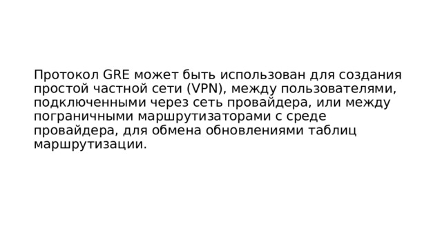 Протокол GRE может быть использован для создания простой частной сети (VPN), между пользователями, подключенными через сеть провайдера, или между пограничными маршрутизаторами с среде провайдера, для обмена обновлениями таблиц маршрутизации. 