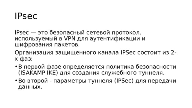 IPsec IPsec — это безопасный сетевой протокол, используемый в VPN для аутентификации и шифрования пакетов. Организация защищенного канала IPSec состоит из 2-х фаз: В первой фазе определяется политика безопасности (ISAKAMP IKE) для создания служебного туннеля. Во второй - параметры туннеля (IPSec) для передачи данных. 