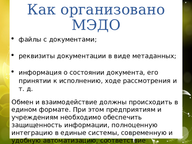 Задачи межведомственного электронного документооборота Основной задачей межведомственного документооборота является интеграция в единое информационное пространство систем электронного документооборота всех федеральных органов власти. Цель этой интеграции — добиться полного отказа от обмена бумажными документами между Администрацией Президента, аппаратом Правительства РФ и федеральными ведомствами, исключив таким образом временные задержки при их взаимодействии и потери информации. 