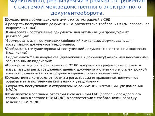 Как организовано МЭДО файлы с документами; реквизиты документации в виде метаданных; информация о состоянии документа, его принятии к исполнению, ходе рассмотрения и т. д. Обмен и взаимодействие должны происходить в едином формате. При этом предприятиям и учреждениям необходимо обеспечить защищенность информации, полноценную интеграцию в единые системы, современную и удобную автоматизацию, соответствие законодательным нормам и непрерывность обмена данными. 