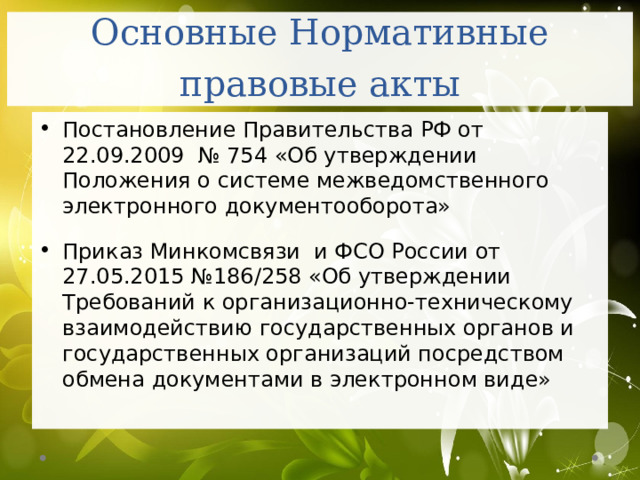 Основные Нормативные правовые акты Постановление Правительства РФ от 22.09.2009 № 754 «Об утверждении Положения о системе межведомственного электронного документооборота»   Приказ Минкомсвязи и ФСО России от 27.05.2015 №186/258 «Об утверждении Требований к организационно-техническому взаимодействию государственных органов и государственных организаций посредством обмена документами в электронном виде» 