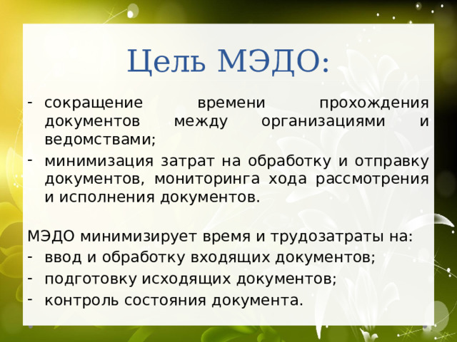 Цель МЭДО: сокращение времени прохождения документов между организациями и ведомствами; минимизация затрат на обработку и отправку документов, мониторинга хода рассмотрения и исполнения документов. МЭДО минимизирует время и трудозатраты на: ввод и обработку входящих документов; подготовку исходящих документов; контроль состояния документа. 