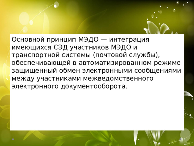 Основной принцип МЭДО — интеграция имеющихся СЭД участников МЭДО и транспортной системы (почтовой службы), обеспечивающей в автоматизированном режиме защищенный обмен электронными сообщениями между участниками межведомственного электронного документооборота. 